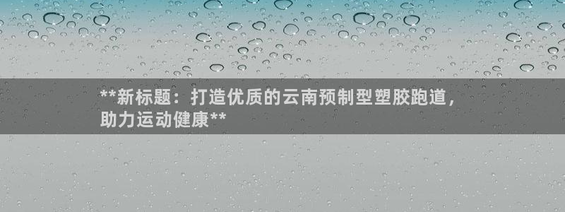 红足一1世666814最新结果：**新标题：打造优质的云南预制型塑胶跑道，
助力运动健康**